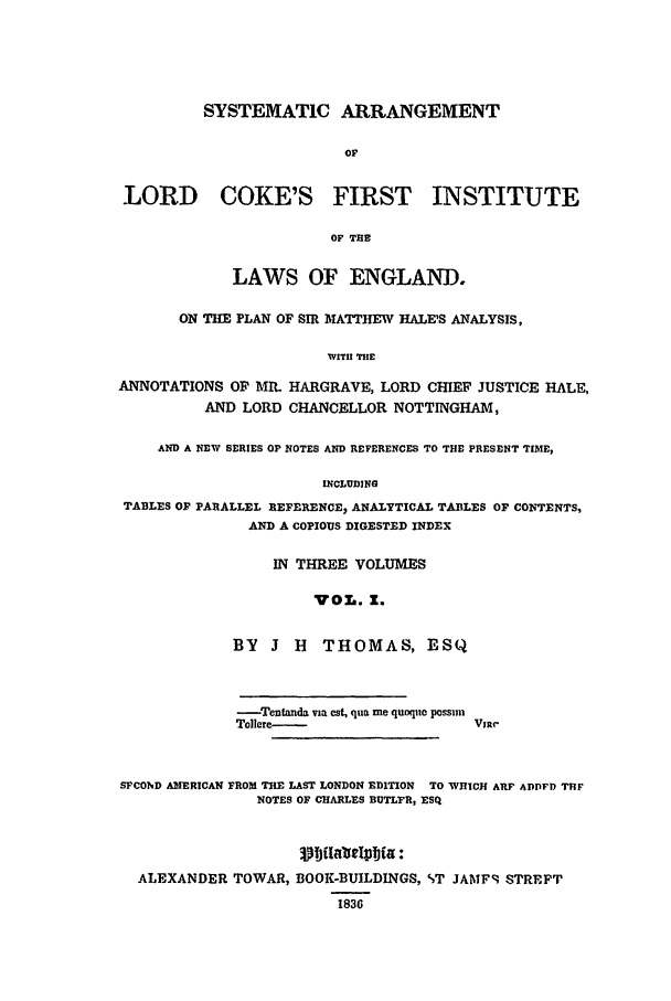 handle is hein.beal/coke0001 and id is 1 raw text is: SYSTEMATIC ARRANGEMENT
OF

LORD COKE'S

FIRST INSTITUTE

OF THE

LAWS OF ENGLAND.
ON THE PLAN OF SIR MATTHEW HALE'S ANALYSIS,
WITH THE
ANNOTATIONS OF MR. HARGRAVE, LORD CHIEF JUSTICE HALE,
AND LORD CHANCELLOR NOTTINGHAM,
AND A NEW SERIES OP NOTES AND REFERENCES TO THE PRESENT TIME,
INCLUDING
TABLES OF PARALLEL REFERENCE, ANALYTICAL TABLES OF CONTENTS,
AND A COPIOUS DIGESTED INDEX

IN THREE VOLUMES
VOL. Z.
BY J H THOMAS, ESQ
-Tentanda via est, qua me quoque possun
Tollre-

SFCOND AMERICAN FROM THE LAST LONDON EDITION  TO WHICH ARP ADDFD THEF
NOTES OF CHARLES BUTLFR, ESQ
ujtbilia :
ALEXANDER TOWAR, BOOK-BUILDINGS, %T JAMF STREFT
1836


