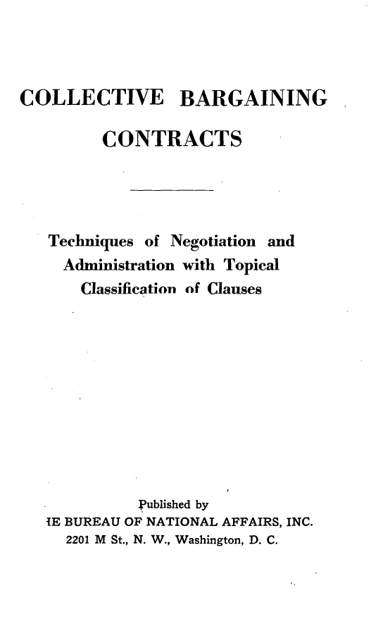 handle is hein.beal/colbargt0001 and id is 1 raw text is: 



COLLECTIVE BARGAINING

         CONTRACTS




   Techniques of Negotiation and
     Administration with Topical
       Classification of Clauses











             published by
   IE BUREAU OF NATIONAL AFFAIRS, INC.
     2201 M St., N. W., Washington, D. C.


