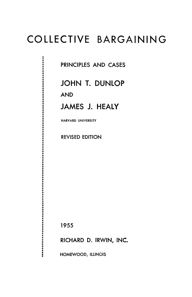 handle is hein.beal/colbarpc0001 and id is 1 raw text is: 




COLLECTIVE BARGAINING


PRINCIPLES AND CASES


JOHN T.


DUNLOP


AND

JAMES J. HEALY

HARVARD UNIVERSITY

REVISED EDITION













1955

RICHARD D. IRWIN, INC.

HOMEWOOD, ILLINOIS


