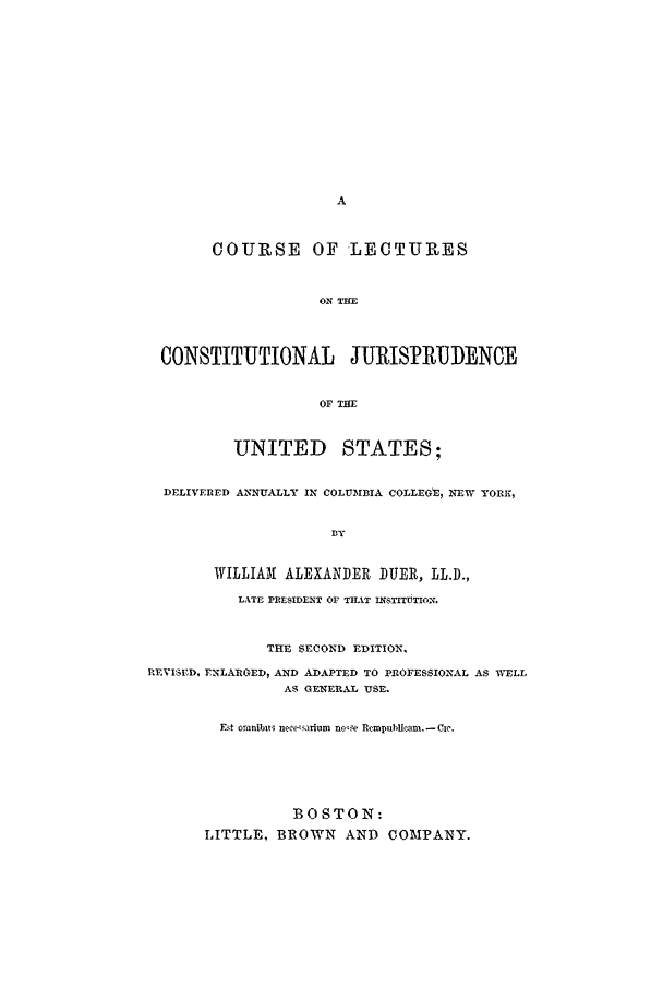 handle is hein.beal/colcjust0001 and id is 1 raw text is: COURSE OF LECTURES
ON THE
CONSTITUTIONAL JURISPRUDENCE
OF THE
UNITED STATES;
DELIVERED ANNUALLY IN COLUMBIA COLLEGt, NEW YORK,
Dy
WILLIAM ALEXANDER DUER, LL.D.,
LATE PRESIDENT OF THAT xssTITUTION.
THE SECOND EDITION,
REVISED, ENLARGED, AND ADAPTED TO PROFESSIONAL AS WELL
AS GENERAL USE.
Ft oranibui necearium noe Rcmpubcam. -Cc.
BOSTON:
LITTLE, BROWN AND COMPANY.


