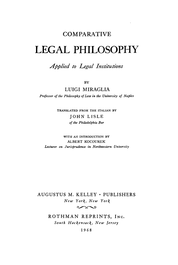 handle is hein.beal/cole0001 and id is 1 raw text is: COMPARATIVE
LEGAL PHILOSOPHY
Applied to Leg-al Institutions
BY
LUIGI MIRAGLIA
Professor of the Philosophy of Law in the University of Naples
TRANSLATED FROM THE ITALIAN BY
JOHN LISLE
of the Philadelphia Bar
WITH AN INTRODUCTION BY
ALBERT KOCOUREK
Lecturer on Jurisprudence in Northwestern University
AUGUSTUS M. KELLEY - PUBLISHERS
New York, New York
ROTHMAN REPRINTS, INC.
South Hackensack, New Jersey
1968


