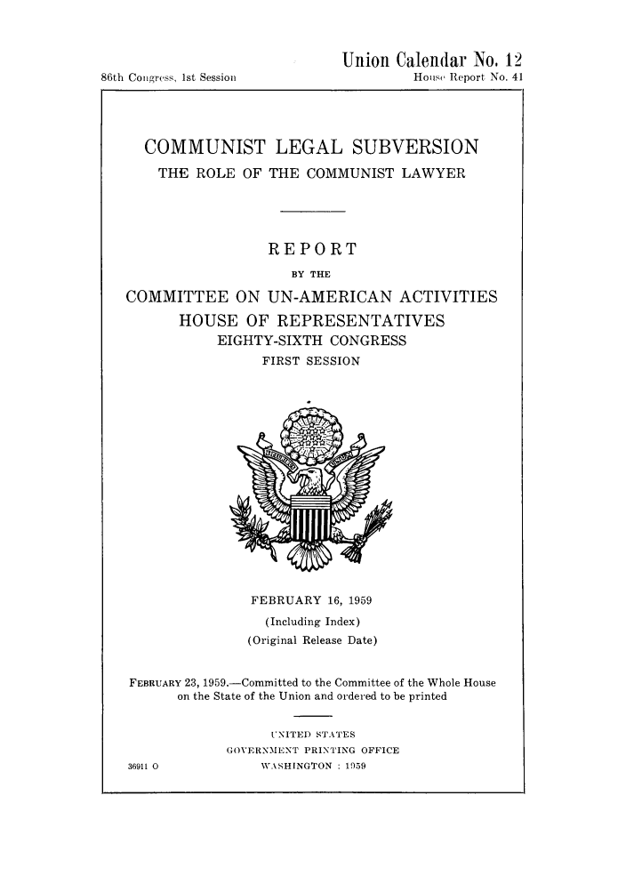 handle is hein.beal/coletola0001 and id is 1 raw text is: Congress, 1st Session

Union Calendar No. 12
House Report No. 41

COMMUNIST LEGAL SUBVERSION
THE ROLE OF THE COMMUNIST LAWYER
REPORT
BY THE
COMMITTEE ON UN-AMERICAN ACTIVITIES
HOUSE OF REPRESENTATIVES
EIGHTY-SIXTH CONGRESS
FIRST SESSION

FEBRUARY 16, 1959
(Including Index)
(Original Release Date)
FEBRUARY 23, 1959.-Committed to the Committee of the Whole House
on the State of the Union and ordered to be printed
UNITED STATES
GOVERNMENT PRINTING OFFICE
36911 0              V\SHINGTON : 1959

86th


