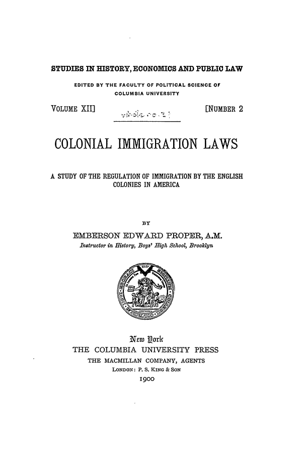 handle is hein.beal/colimmlw0001 and id is 1 raw text is: STUDIES IN HISTORY, ECONOMICS AND PUBLIC LAW
EDITED BY THE FACULTY OF POLITICAL SCIENCE OF
COLUMBIA UNIVERSITY
VOLUME XII]                            [NUMBER 2
COLONIAL IMMIGRATION LAWS
A STUDY OF THE REGULATION OF IMMIGRATION BY THE ENGLISH
COLONIES IN AMERICA
BY
EMBERSON EDWARD PROPER, A.M.
Instructor i  History, .Boys' High School, Brooklyn
Nero pork
THE COLUMBIA UNIVERSITY PRESS
THE MACMILLAN COMPANY, AGENTS
LONDON: P. S. KING & SON
1900


