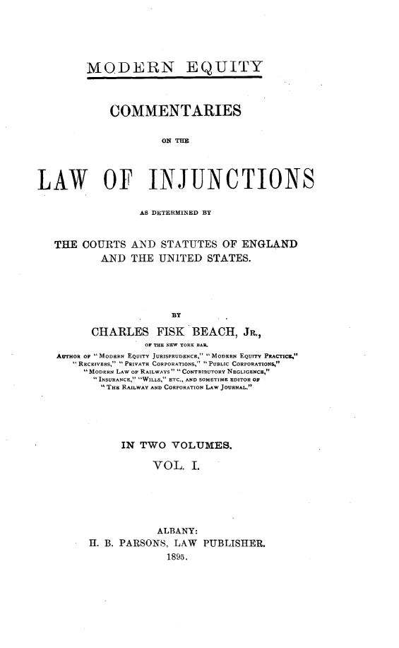 handle is hein.beal/colinjun0001 and id is 1 raw text is: 





MODERN


EQUITY


             COMMENTARIES

                      ON TOE



LAW OF INJUNCTIONS


AS DETERMINERD BY


THE  COURTS  AND   STATUTES   OF ENGLAND
        AND  THE  UNITED   STATES.


                    BY

      CHARLES FISK BEACH, JR.,
                OF THE NEW YORK BAR
AurnoR oF MODERN EQUITY JURISPRUDENCE, MODERN EQUIry PRACTIca,
   RECEIVERs, PRIVATE CORPORATIONS, PUBLIC CORPORATIONS,
     MODERN LAW OF RAILWAYS CONTRIBUTORY NEGLIGENCE,
     INSURANCE, WILLS, ETC., AND SOMETIME EDITOR OF
        THE RAILWAY AND CORPORATION LAW JOURNAL.




           IN  TWO  VOLUMES.

                 VOL.   I.





                 ALBANY:
      H. B. PARSONS, LAW  PUBLISHER.
                   1895.


