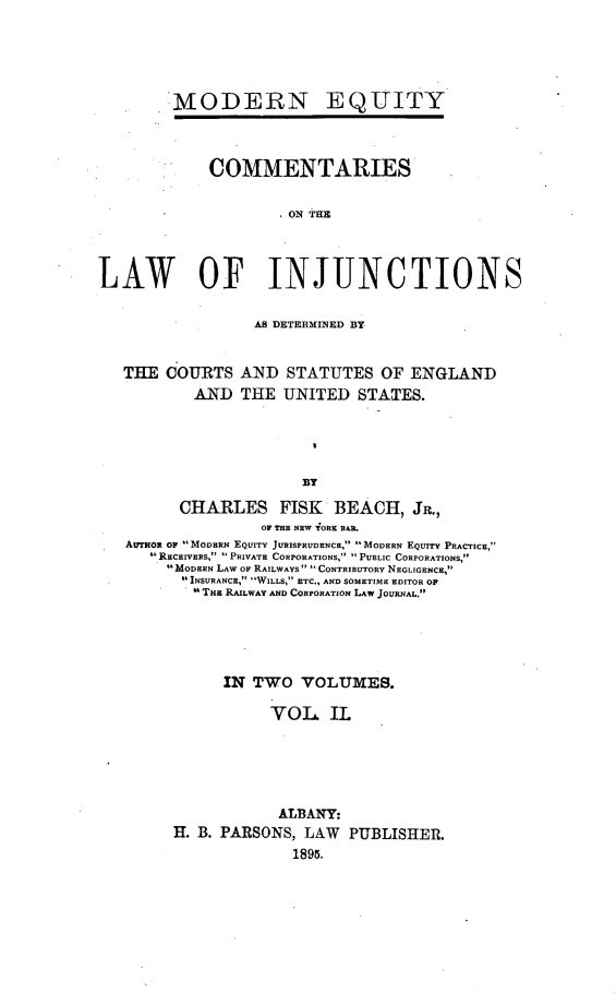 handle is hein.beal/colinjun0002 and id is 1 raw text is: 




MODERN


EQUITY


             COMMENTARIES

                     .ON THE



LAW OF INJUNCTIONS

                   ADETRIIMIED BY


   THE  COURTS  AND  STATUTES   OF ENGLAND
           AND  THE  UNITED  STATES.




                       BY
         CHARLES FISK BEACH, JR.,
                   OF THE NEW YORK BAR.
   AUTgox OF  MODERN EQUITY JURISPRUDENCE,  MODERN EQUITY PRACTICE,
      RECEIVERS, PRIVATE CORPORATIONS, PUBLIC CORPORATIONS,
        MODERN LAW OF RAILWAYS CONTRIBUTORY NEGLIGENCE,
          INSURANCE, WILLS, ETC., AND SOMETIME EDITOR OF
           THu RAILWAY AND CORPORATION LAW JOURNAL.


      IN TWO   VOLUMES.

           VOL IL





           ALBANY:
H. B. PARSONS, LAW  PUBLISHER.
              1895.


