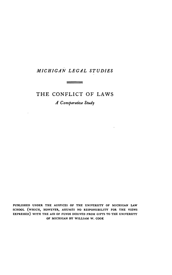 handle is hein.beal/colivesud0001 and id is 1 raw text is: MICHIGAN LEGAL STUDIES
THE CONFLICT OF LAWS
A Comparative Study
PUBLISHED UNDER THE AUSPICES OF THE UNIVERSITY OF MICHIGAN LAW
SCHOOL (WHICH, HOWEVER, ASSUMES NO RESPONSIBILITY FOR THE VIEWS
EXPRESSED) WITH THE AID OF FUNDS DERIVED FROM GIFTS TO THE UNIVERSITY
OF MICHIGAN BY WILLIAM W. COOK


