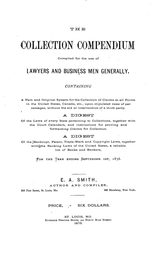 handle is hein.beal/collecom0001 and id is 1 raw text is: 














COLLECTION COMPENDIUM


                  Compiled for the use of




   LAWYERS AND BUSINESS MEN GENERALLY.




                      CONTAINING



A New and Original System for the Collection of Claims at all Points
   in the United States, Canada, etc., upon stipulated rates of per
     centages, without the aid or intervention of a third party.

                    A DIG-EST

,Of the Laws of every State pertaining to Collections, together with
    the Court Calendars, and instructions for proving and
              forwarding Claims for Collection.


                    A DIGE'ST

,Of the :Bankrupt, Patent, Trade-Mark and Copyright Laws, together
     with~the Banking Laws of the United States, a reliable
                 list of Banks and Bankers,


        FOR THE YEAR ENDING   EPTEMBER iSr, 1876.






                   E. A. SMITH,
              AUTHOR AND COMPILER,
516 Pine Street, St. Louis, Mo.         346 Broadway, New York.




             PRICE,    ,-   SIX DOLLARS.



                     ST. LOUIS, MO.
            RwERSIDE PRINTING HOusE, 302 NORTH MAIN STREET.
                          1875.


