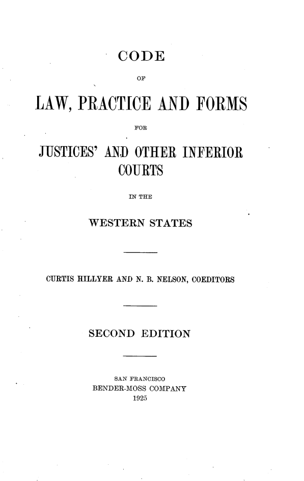 handle is hein.beal/colpjuinfews0001 and id is 1 raw text is: 





             CODE

                OF


LAW,   PRACTICE AND FORMS

               FOR


 JUSTICES' AND OTHER   INFERIOR

             COURTS

             IN THE


        WESTERN   STATES


CURTIS HILLYER AND N. B. NELSON, COEDITORS





       SECOND  EDITION




          SAN FRANCISCO
       BENDER-MOSS COMPANY
             1925


