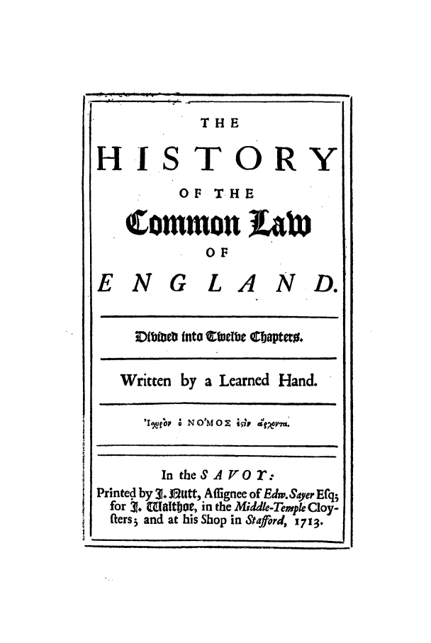 handle is hein.beal/colweng0001 and id is 1 raw text is: HIS

THE
TORY

OF THE
Crmmon L)
OF
ENG LA ND.

aIme1Ib into  nWuclbe C!aptet%.

Written by a Learned Hand.
'lgfgv a' NO'MO    c gv t'.
In theSA Vor:
Printed by 31. Jtttt, Affignee of Edw.Sayer Efq5
for t. (aaltbot, in the Middk-Tempk Cloy-
fters5 and at his Shop in Stafflord, 1713.


