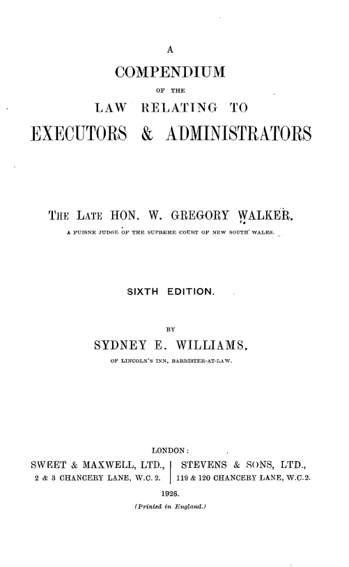 handle is hein.beal/colwexadm0001 and id is 1 raw text is: 



                     A

             COMPENDIUM
                    OF THE

          LAW RELATING TO


EXECUTORS & ADMINISTRATORS







   THE LATE HON.  W.  GREGORY   WALKER,
      A PUISNE JUDGE OF THE SUPREME COURT OF NEW SOUTH WALES.





               SIXTH EDITION.



                     BY

          SYDNEY   E.  WILLIAMS,
            OF LINCOLN'S INN, BARRISTER-AT-LAW.


                   LONDON:
SWEET & MAXWELL, LTD.,       STEVENS & SONS, LTD.,
2 & 3 CHANCERY LANE, W.C. 2.  119 & 120 CHANCERY LANE, W.C.2.
                    1926.
                (Printed in England.)


