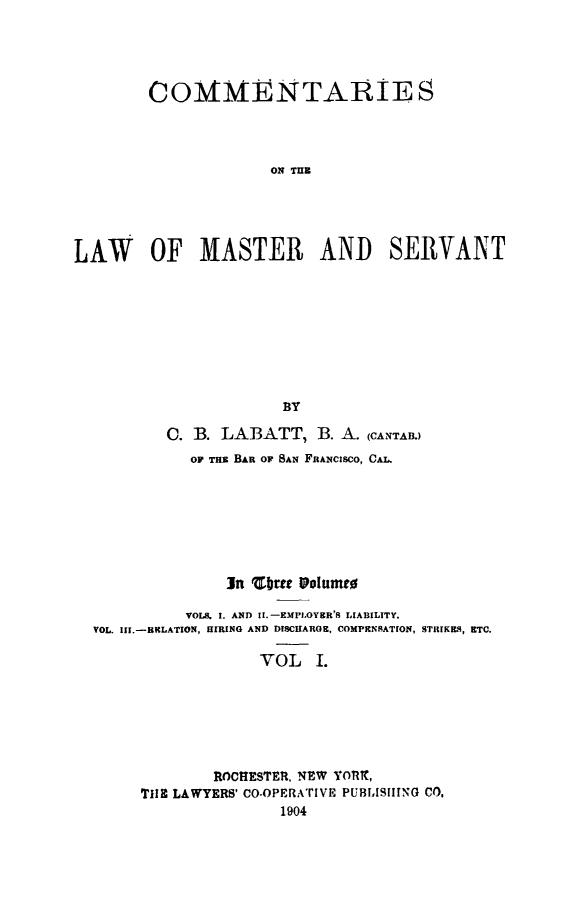 handle is hein.beal/comasrvnt0001 and id is 1 raw text is: 




        COMMENTARIES




                     ON TE





LAW OF MASTER AND SERVANT









                       BY

          C. B. LABATT, B. A. (CANTAI.)
             OF Tax BAR OF BAN FRANCISCO, CAL.







                 In cbItt volun tl

            VOLS. 1. AND II.-EMPI.OY&R'S LIABILITY.
  VOL. Ifl.-RLATION, HIRING AND DISCHARGE, COMPENSATION, STRIKE19, ETC.

                    VOL I.






               ROCHESTER, NEW YORX,
       T1I3 LAWYERS' CO.OPERA'rIvE PUBrL1ISING CO,
                       1904


