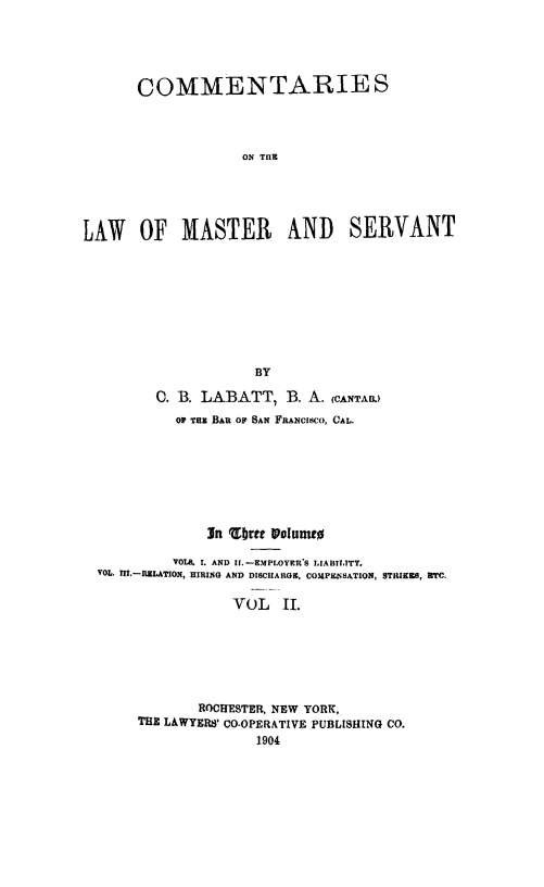 handle is hein.beal/comasrvnt0002 and id is 1 raw text is: 





       COMMENTARIES



                    ON THE





LAW OF MASTER AND SERVANT









                     BY

         0. B. LABATT, B. A. (CANTA.)
           OF THE BAR OF SAN FRANCISCO, CAL.







               In Ubrtee I oultt

           VOLK. I. AND If.-EMPLOYER'S LIABILITY.
  VOL. III.-RELATION, HIRING AND DISCHARGE, COMPKNSATION, STRIKES, RTC.

                   VOL II.






              ROCHESTER, NEW YORK,
       THE LAWYERS' CO-OPERATIVE PUBLISHING CO.


