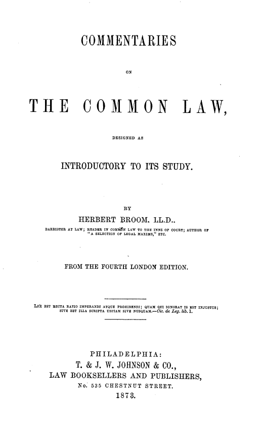 handle is hein.beal/comcom0001 and id is 1 raw text is: COMMENTARIES
ON
THE COMMON LAW,
DESIGNED AS
INTRODUCTORY TO ITS STUDY.
BY
HERBERT BROOM. LL.D..
BARRISTER AT LAW; READER IN COMZN LAW TO THE INNS OF COURT; AUTHOR OF
A SELECTION OF LEGAL MAXIMS, ETC.

FROM THE FOURTH LONDON EDITION.
LEk EST RECTA RATIO IMPERANDI ATQUE PROHIBENDI; QUAM QUI IGNORAT IS EST INJUSTUS;
SIVE EST ILLA SCRIPTA USPIAM SIVE NUSQUAM.--CiC. de Leg. lib. 1.
PHILADELPHIA:
T. & J. W. JOHNSON & CO.,
LAW BOOKSELLERS AND PUBLISHERS,
No. 535 CHESTNUT STREET.
1873.


