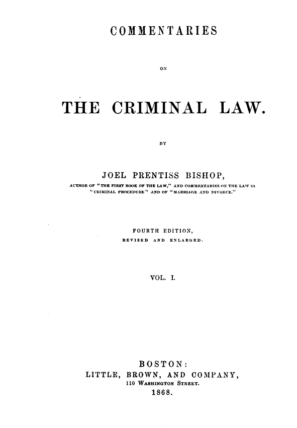 handle is hein.beal/comcril0001 and id is 1 raw text is: COMMENTARIES
ON
THE CRIMINAL LAW.
BY

JOEL PRENTISS BISHOP,
AUTHOR OF  THE FIRST BOOK OF THE LAW, AND COM31ENTARIES ON THE LAW 01
'CRIMINAL PROCEDURE AND OF MARRIAGE AND DIVORCE.
FOURTH EDITION,
REVISED AND ENLARGED.
VOL. I.
BOSTON:
LITTLE, BROWN, AND COMPANY,
110 WASHINGTON STREET.
1868.


