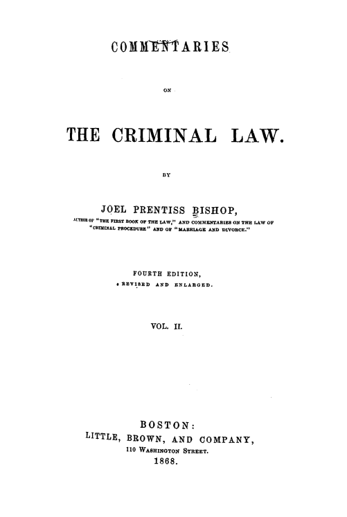 handle is hein.beal/comcril0002 and id is 1 raw text is: COMIX         TARIES
ON-
THE CRIMINAL LAW.
BY
JOEL PRENTISS BISHOP,
ALTHOR OF THE FIRST BOOK OF THE LAW, AND COMMENTARIES ON THE LAW OF
CRImINAL PROCEDURE AND OF MARRIAGE AND DIVORCE.
FOURTH EDITION,
& REVIBED AND ENLARGED.
VOL. IL
BOSTON:
LITTLE, BROWN, AND COMPANY,
110 WASHINGTON STREET.
1868.


