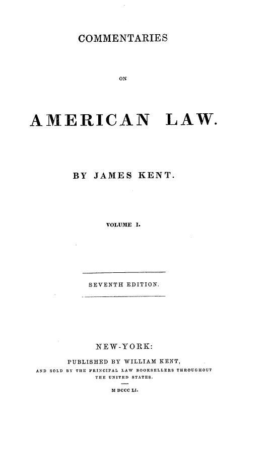 handle is hein.beal/comeml0001 and id is 1 raw text is: COMMENTARIES
ON
AMERICAN LAW.

BY JAMES KENT.
VOLUME I.
SEVENTH EDITION.

NEW-YORK:
PUBLISHED BY WILLIAM KENT,
AND SOLD BY THE PRINCIPAL LAW BOOKSELLERS THROUGHOUT
THE UNITED STATES.
M DCCC LI.


