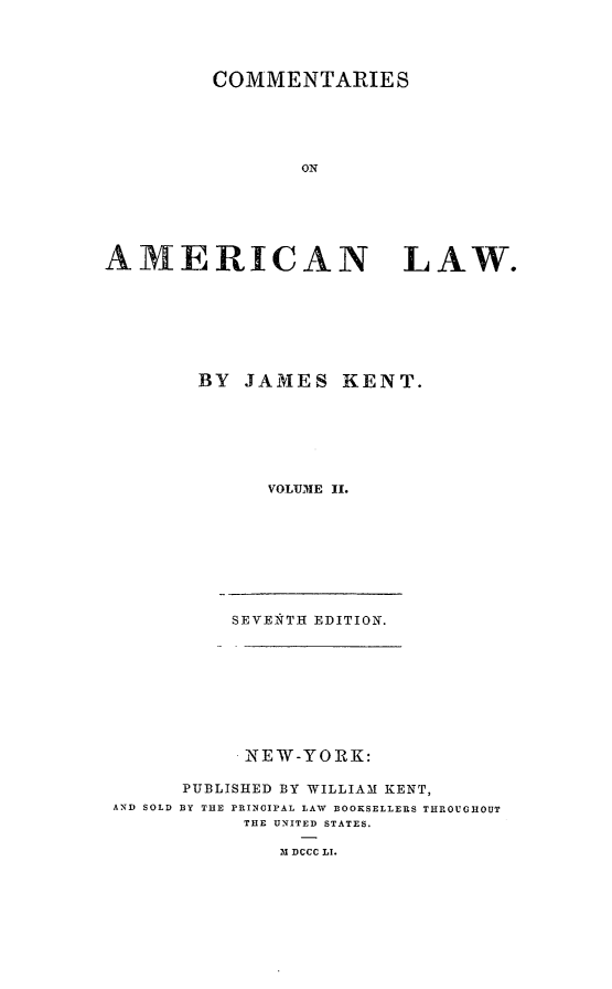 handle is hein.beal/comeml0002 and id is 1 raw text is: COMMENTARIES
ON
AMERICAN        LAW.

BY JAMES KENT.
VOLUIE II.
SEVENTH EDITION.
NEW-YORK:
PUBLISHED BY WILLIAM KENT,
AND SOLD BY THE PRINCIPAL LAW BOOKSELLERS THROUGHOUT
THE UNITED STATES.
M DCCC LI.


