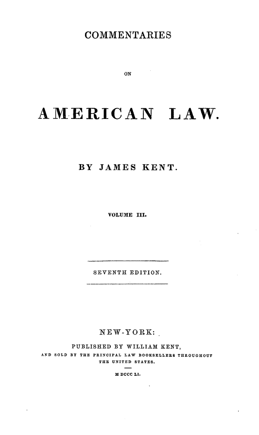 handle is hein.beal/comeml0003 and id is 1 raw text is: COMMENTARIES
ON
AMERICAN        LAW.

BY JAMES KENT.
VOLUME III.

SEVENTH EDITION.

NEW-YORK:
PUBLISHED BY WILLIAM KENT,
AND SOLD BY THE PRINCIPAL LAW BOOKSELLERS THROUGHOUT
THE UNITED STATES.
M DCCC LI.


