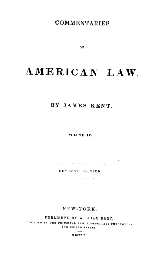 handle is hein.beal/comeml0004 and id is 1 raw text is: COMMENTARIES
Ox
AMERICAN LAW.
BY JAMES KENT.
VOLUME IV.
SEVENTH EDITION.
NEW-YORK:
PUB13LISHED BY WILLIAM KENT,
AND ,SOLD BY THE PRINCIPAL LAW  BOOKSELLE S THROUGHOUT
THE UNITED STATES.
M DCCC LI.


