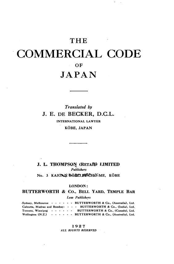 handle is hein.beal/comerdja0001 and id is 1 raw text is: 









                     THE



COMMERCIAL CODE

                       OF


                 JAPAN


                 Translated by

        J. E. DE BECKER, D.C.L.
             INTERNATIONAL LAWYER
                 KOBE, JAPAN









      J. L. THOMPSON., (RETAIP LIMITED
                   Publishers
      No. 3 KAIGA'4 9B     Hfl0HME, KOBE


                  LONDON:
BUTTERWORTH & Co., BELL YARD. TEMPLE BAR
                 Law Publishers


,Sydney, Melbourne -..
Calcutta, Madras and Bombay-
Toronto, Winnipeg   ....
Wellington (N.Z.)   ....


- - BUTTERWORTH & Co., (Australia), Ltd.
- - - BUTTERWORTH & Co.. (India). Ltd.
- - BUTTERWORTH & Co., (Canada), Ltd.
- - BUTTERWORTH & Co., (Australia). Ltd.


    1927
ALL RIGHTS RESERVED


