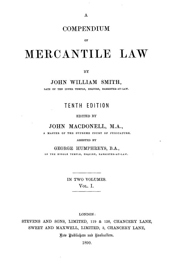 handle is hein.beal/comerla0001 and id is 1 raw text is: A

COMPENDIUM
OF
MERCANTILE LAW
BY

JOHN WILLIAM SMITH,
LATE OF THE INNER TEMPLE, ESQUIRE, BARRISTER-AT-LAW.
TENTH EDITION
EDITED BY
JOHN MACDONELL, M.A.,
A MASTER OF THE SUPREME COURT OF JUDICATURE.
ASSISTED BY

GEORGE HUMPHREYS, B.A.,
OF THE MIDDLE TEMPLE, ESQUIRE, BARRISTER-AT-LAW.
IN TWO VOLUMES.
VOL. I.
LONDON:
STEVENS AND SONS, LIMITED, 119 & 120, CHANCERY LANE,
SWEET AND MAXWELL, LIMITED, 3, CHANCERY LANE,
alu   bli 1r  0
1890.


