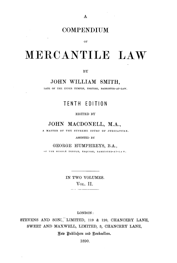 handle is hein.beal/comerla0002 and id is 1 raw text is: A

COMPENDIUM
MERCANTILE LAW
BY

JOHN WILLIAM SMITH,
LATE OF THE INNER TEMPLE, ESQUIRE, BARRISTER-AT-LAW.
TENTH EDITION
EDITED BY
JOHN MACDONELL, M.A.,
A MASTER OF THE SUPREME COURT OF JUDICATURE.
ASSISTED BY
GEORGE HUMPHREYS, B.A.,
-,F THE IlJDDLE TEMPLE, ESQUIRE, BARRISTER-AT-LA W.

IN TWO VOLUMES.
YoL. II.
LONDON:
STEVENS AND SONE, LIMITED, 119 & 120, CHANCERY LANE,
SWEET AND MAXWELL, LIMITED, 3, CHANCERY LANE,
Yafm publisyrs ank pokselrs.
1890.


