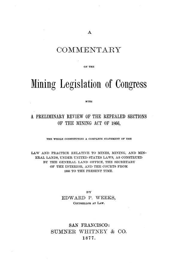 handle is hein.beal/cominlc0001 and id is 1 raw text is: COMMENTARY
ON THE
Mining Legislation of Congress
WITH
A PRELIMINARY REVIEW OF THE REPEALED SECTIONS
OF THE MINING ACT OF 1866,
THE WHOLE CONSTITUTING A COMPLETE STATEMENT OF THE
LAW AND PRACTICE RELATIVE TO MINES, MINING, AND MIN-
ERAL LANDS, UNDER UNITED STATES LAWS, AS CONSTRUED
BY THE GENERAL LAND OFFICE, THE SECRETARY
OF THE INTERIOR, AND THE COURTS FROM
1866 TO THE PRESENT TIME.
BY
EDWARD P. WEEKS,
COUNSELLOR AT LAW.

SAN FRANCISCO:
SUMNER WHITNEY & CO.
1877.


