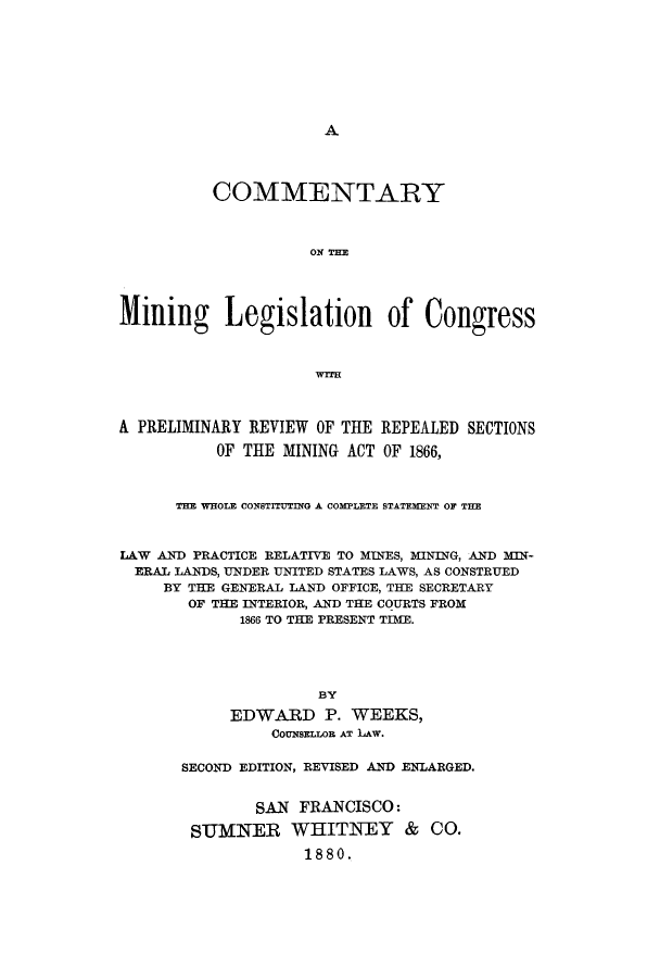 handle is hein.beal/cominlegrs0001 and id is 1 raw text is: 













          COMMENTARY



                    ON TIM




Mining Legislation of Congress







A PRELIMINARY REVIEW OF THE REPEALED SECTIONS

          OF THE MINING ACT OF 1866,



      THE WHOLE CONSTITUTING A COMPLETE STATEMENT OF THE



LAW AND PRACTICE RELATIVE TO MINES, MINING, AND MIN-
  ERAL LANDS, UNDER UNITED STATES LAWS, AS CONSTRUED
     BY THE GENERAL LAND OFFICE, THE SECRETARY
       OF THE INTERIOR, AND THE COURTS FROM
             1866 TO THE PRESENT TIME.





                     BY

            EDWARD P. WEEKS,
                COUNSELLOR AT LAW.


SECOND EDITION, REVISED AND ENLARGED.


        SAN FRANCISCO:

 SuMNER WHITNEY & CO.

             1880.


