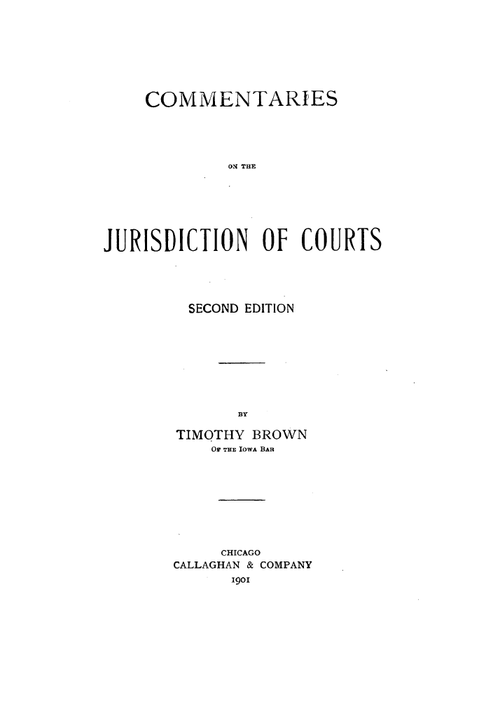 handle is hein.beal/comjuris0001 and id is 1 raw text is: COMMENTARIES
ON THE
JURISDICTION OF COURTS

SECOND EDITION
BY
TIMOTHY BROWN
Or rHE IOWA BAR

CHICAGO
CALLAGHAN & COMPANY
1901


