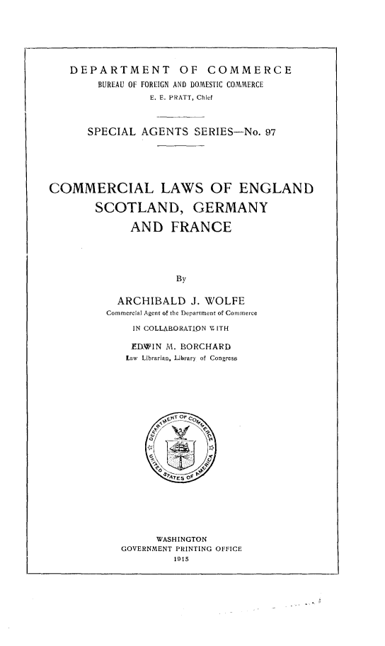 handle is hein.beal/comlesgf0001 and id is 1 raw text is: 






   DEPARTMENT OF COMMERCE
        BUREAU OF FOREIGN AND DOMESTIC COMMERCE
                E. E. PRATT, Chief



      SPECIAL AGENTS SERIES-No. 97





COMMERCIAL LAWS OF ENGLAND

        SCOTLAND, GERMANY

             AND FRANCE




                     By

           ARCHIBALD J. WOLFE
         Commercial Agent of the Department of Commerce

              IN COLLARORATIQN V  ITH


EDWIN M. BORCHARD
Law Librarian, Library of Congress


      WASHINGTON
GOVERNMENT PRINTING OFFICE
         1915


