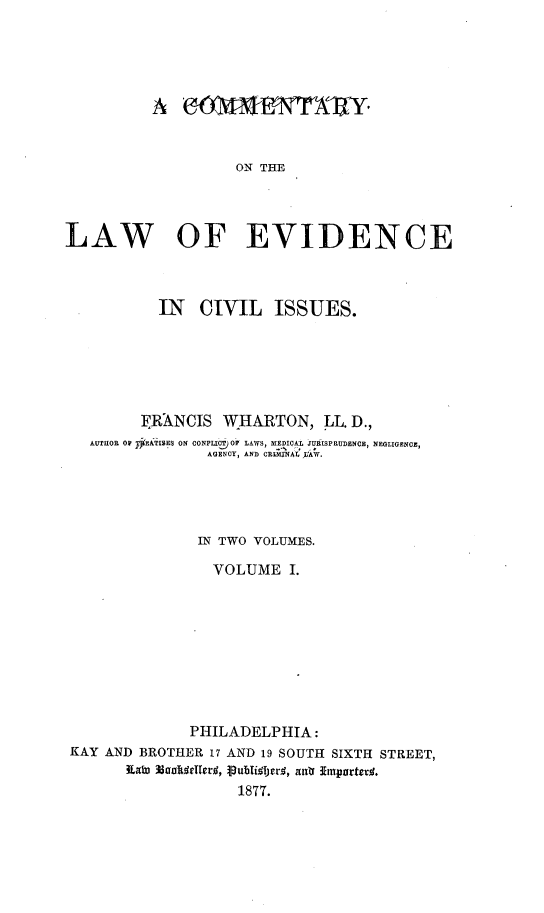 handle is hein.beal/comlevis0001 and id is 1 raw text is: 





          A                   MONl XY


                    ON THE




LAW OF EVIDENCE



           IN  CIVIL ISSUES.






         FRANCIS  WHARTON, IL.   D.,
   AUTHOR OW YEATISES ON CONFLIGT OP LAWS, MEDICAL URISPRUDENCE, NEGLIGENCE,
                AGENCY, AND CRIMINAL )AW.




                IN TWO VOLUMES.

                VOLUME I.









              PHILADELPHIA:
 KAY AND BROTHER 17 AND 19 SOUTH SIXTH STREET,
       Kat Uailedledf#,  ubli er. , aut  Emparted.
                    1877.


