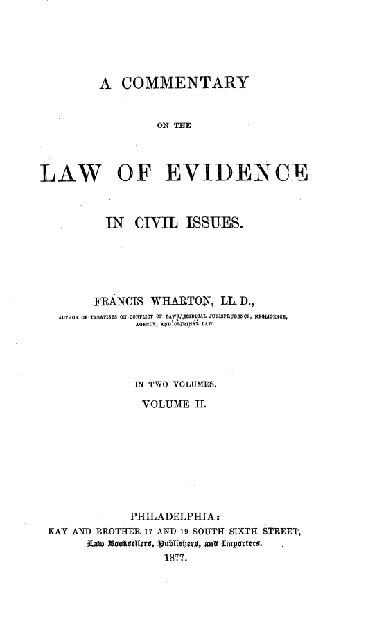 handle is hein.beal/comlevis0002 and id is 1 raw text is: 






         A   COMMENTARY


                  ON THE




LAW OF EVIDENCE



          IN   CIVIL   ISSUES.






        FRANCIS  WHARTON,   LL D.,
   AUTOR.OF TRBATISES ONONFLICT OF LAWS,'KBDICAL JURISPRUDENCE, NRGIGENCE,
               AGENCY, AND C4pAlpfl LAW.




               IN TWO VOLUMES.

               VOLUME   II.









               PHILADELPHIA:
 KAY AND BROTHER 17 AND 19 SOUTH SIXTH STREET,
       Kato  lde ,r       atr Emprte. ,
                   1877.


