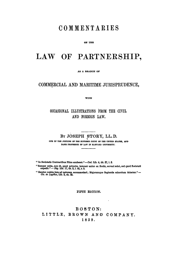 handle is hein.beal/comlpart0001 and id is 1 raw text is: COMMENTARIES
ON THE
LAW OF PARTNERSHIP,
AS A BRANCH OF
COMM1ERCIAL AND MARITIME JURISPRUDENCE,
'wrI
OCCASIONAL ILLUSTRATIONS ROM THE CIVIL
AND FOREIGN LAW.
By JOSEPH STORY, LL.D.
ONE 0P TIE JUSTICES 01 THU SUPREME COURT OF THE UNITED STATES, AND
DANE PROFESSOR OF LAW IN HARVARD UNIVERSIT.
In Socletatis Contractibus Fides exuberet.-Cod. lb. 4, tit. 87, 1. 8.
Semperinim, non Di quo d 'rind interest unius ex Socs, servari solet, sed quod Societatil
expedit.-Dg U0,.17, pt.*2,1. 65,a. 5.
Gaudec nostra jrusad naturam accommodari; Majorumque Sapientia admoduon delector. -
O.de  em, L ib l. 2, ch,. 25.
PIFTH EDITION.
1OSTON-
LITTLE, BRtOWN AND COMPANY.
1859.


