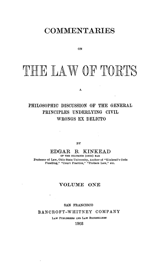 handle is hein.beal/comltorts0001 and id is 1 raw text is: 





        COMMENTARIES


                     ON





THE LAW OF TORTS


                     A


  PHILOSOPHIC DISCUSSION OF THE GENERAL
       PRINCIPLES UNDERLYING CIVIL
             WRONGS EX DELICTO




                    BY

          EDGAR B. KINKEAD
              OF THE COLUMBUS (OHIO) BAR
    Professor of Law, Ohio State University, Author of Kinkead's Code
        Pleading, Court Practice, Probate Law, etc.


        VOLUME ONE



          SAN FRANCISCO
BANCROFT-WHITNEY      COMPANY
     LAW PUBLISHERS &th LAW BOOKSELLERS
              1903


