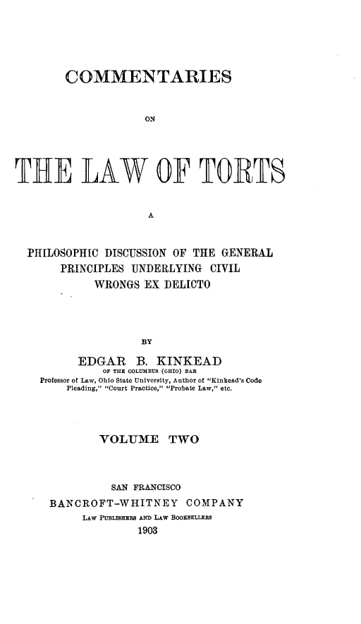 handle is hein.beal/comltorts0002 and id is 1 raw text is: 






        COMMENTARIES


                     ON





THE LAW OF TORTS


                     A



  PHILOSOPH[C DISCUSSION OF THE GENERAL
       PRINCIPLES UNDERLYING CIVIL
             WRONGS EX DELICTO




                    BY

          EDGAR B. KINKEAD
              OF THE COLUMBUS (OHIO) BAR
    Professor of Law, Ohio State University, Author of Kinkead's Code
        Pleading, Court Practice, Probate Law, etc.




             VOLU3ME TWO



               SAN FRANCISCO
      BANCROFT-WHITNEY COMPANY
           LAW PUBLISHERS AND LAW BOOXSELLERS
                   1903


