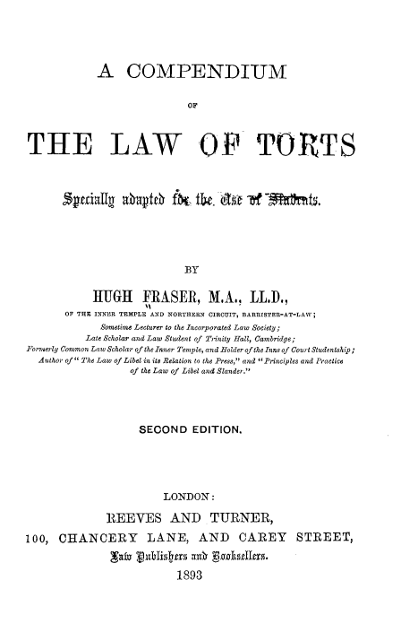 handle is hein.beal/comltsa0001 and id is 1 raw text is: A COMPENDIUM
OF
THE LAW OF TORTS
SeaT      axbrpfrh fa tbe. dit -of~2              m    .
BY
HUGH FRASER, M.A., LL.D.,
OF THE INNER TEMPLE AND NORTHERN CIRCUIT, BARRISTER-AT-LAW;
Sometime Lecturer to the Incorporated Law Society;
Late Scholar and Law Student of Trinity Hall, Cambridge;
PIromerly Common Law Scholar of the Inner Temple, and Holder of the Inns of Court Studentship;
Author of  The Law of Libel in its Relation to the Press, and Principles and Practice
of the Law of Libel and Slander.

SECOND EDITION.
LONDON:
REEVES AND TURNER,
100, CHANCERY LANE, AND CAREY STREET,
'Tly Vnuhlistrs wxb ganhtll8.
1893


