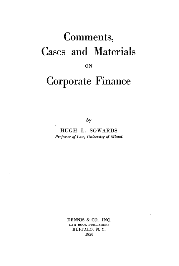 handle is hein.beal/commcmfi0001 and id is 1 raw text is: Comments,

Cases

and Materials

ON

Corporate Finance
by
HUGH L. SOWARDS
Professor of Law, University of Miami

DENNIS & CO., INC.
LAW BOOK PUBLISHERS
BUFFALO, N. Y.
1950


