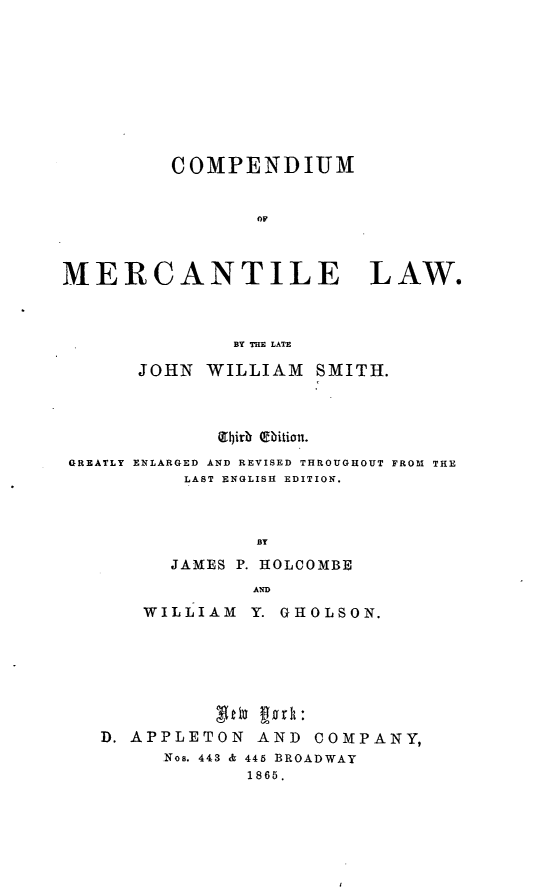 handle is hein.beal/commer0001 and id is 1 raw text is: COMPENDIUM
oF
MERCANTILE LAW.
BY THE LATE
JOHN WILLIAM SMITH.
(L9irz r~ itio.
GREATLY ENLARGED AND REVISED THROUGHOUT FROAT THE
LAST ENGLISH  EDITION.
BY
JAMES P. HOLCOMBE
AND
WILLIAM Y. GUOLSON.
D. APPLETON AND COMPANY,
Nos. 443 & 445 BROADWAY
1865.


