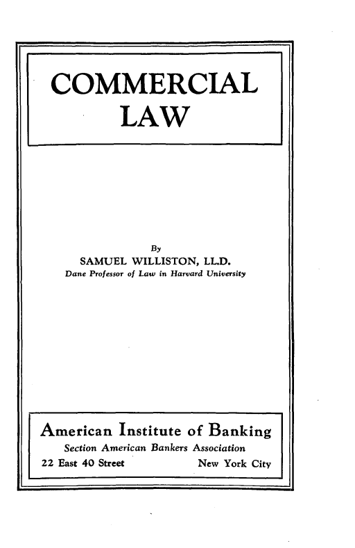 handle is hein.beal/commlw0001 and id is 1 raw text is: By
SAMUEL WILLISTON, LLD.
Dane Professor of Law in Harvard University

COMMERCIAL
LAW

American Institute of Banking
Section American Bankers Association
22 East 40 Street          New York City


