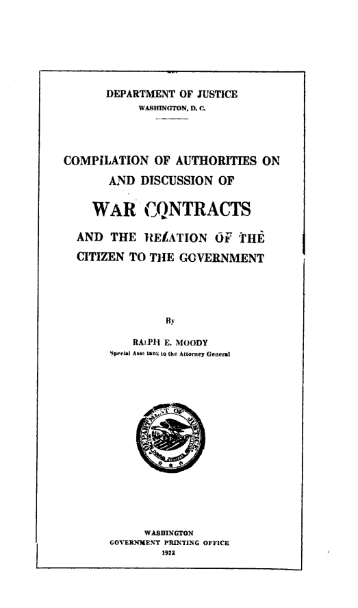 handle is hein.beal/compila0001 and id is 1 raw text is: 








       DEPARTMENT OF JUSTICE
            WASHINGTON, D. .





COMPILATION   OF  AUTHORITIES  ON

       AND  DISCUSSION  OF


    WAR CQNTRACTS


  AND  THE   ItELATION  OF  'I'HE

  CITIZEN TO  THE GOVERNMENT






                By

           RAIL E. MOODY
       Special Asm tanU to the Attorney General


     WASHINGTON
GOVERNMENT PRINTING OFFICE
        1922


