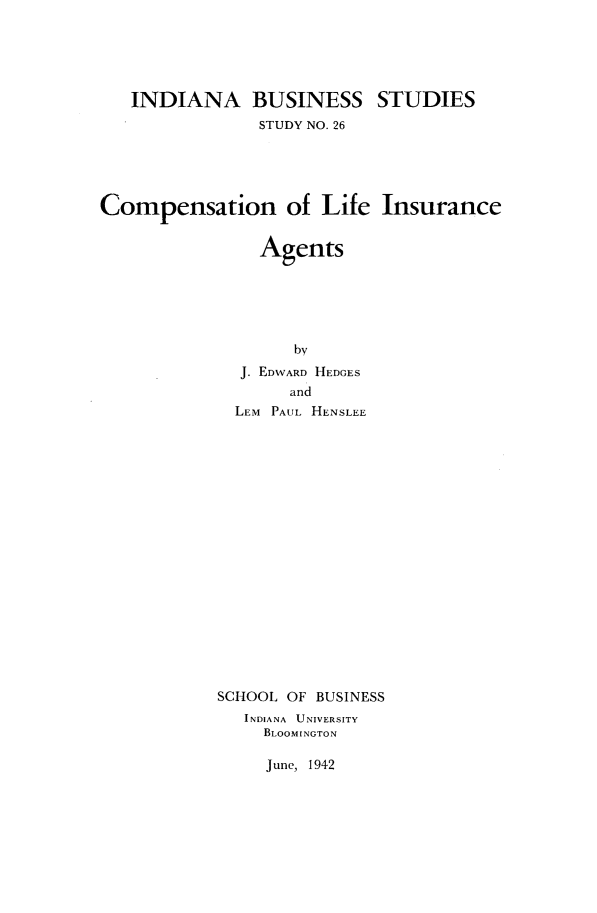 handle is hein.beal/complifa0001 and id is 1 raw text is: 





   INDIANA BUSINESS STUDIES
                STUDY NO. 26





Compensation of Life Insurance


                Agents





                   by
              J. EDWARD HEDGES
                   and
             LEM PAUL HENSLEE


SCHOOL OF BUSINESS
   INDIANA UNIVERSITY
     BLOOMINGTON


June, 1942


