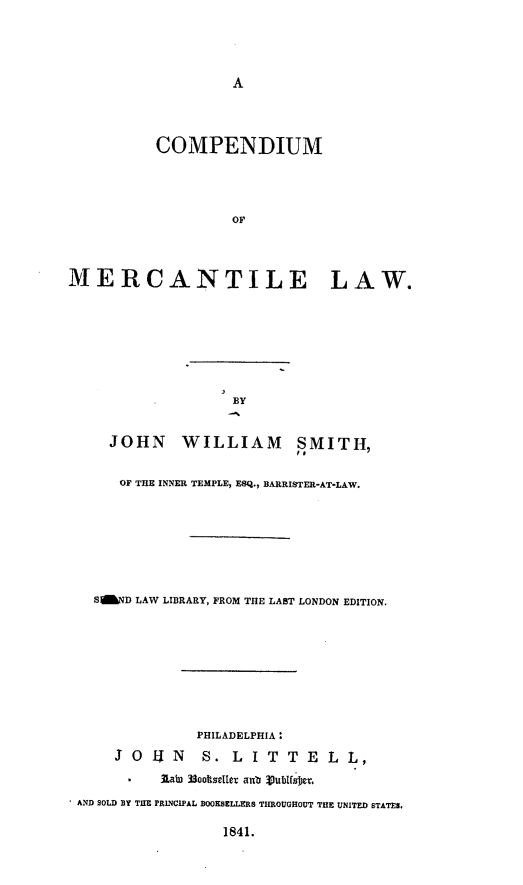 handle is hein.beal/compml0001 and id is 1 raw text is: A

COMPENDIUM
OF
MERCANTILE LAW.

BY

JOHN WILLIAM SMITH,
OF THE INNER TEMPLE, ESQ., BARRISTER-AT-LAW.
SgWD LAW LIBRARY, FROM THE LAST LONDON EDITION.
PHILADELPHIA :
J O   U   N    S. L     I T   T  E   L  L,
.     laic 3ooIseller anb %.ublsfm
AND SOLD BY THE PRINCIPAL BOOKSELLERS THROUGHOUT THE UNITED STATES.

1841.


