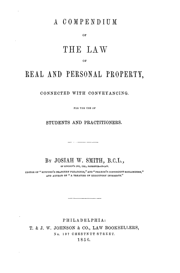 handle is hein.beal/comppp0001 and id is 1 raw text is: A COMPENDIUM
OF
THE LAW
OF

REAL AND PERSONAL PROPERTY,
CONNECTED WITH CONVEYANCING.
FOR THE USE OF
STUDENTS AND PRACTITIONERS.
By JOSIAH W. SMITH, B.C.L.,
OF LINCOLN'S INN, ESQ., BARRISTER-AT-LAW.
EDITOR OF MITFORD'S CHANCERY PLEADINGS, AND FEARNE'S CONTINGENT REMAINDERS,
AND AUTHOR OF A TREATISE ON EXECUTORY INTERESTS.
PHILADELPHIA:
T. & J. W. JOHNSON & CO., LAW BOOKSELLERS,
No. 197 CHESTNUT STREET.
1856.


