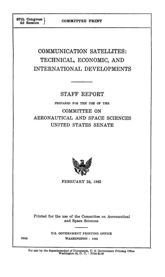 handle is hein.beal/comsatel0001 and id is 1 raw text is: 87th Congress
2d Session I

COMMITTEE PRINT

COMMUNICATION SATELLITES:
TECHNICAL, ECONOMIC, AND
INTERNATIONAL DEVELOPMENTS
STAFF REPORT
PREPARED FOR THE USE OF THE
COMMITTEE ON
AERONAUTICAL AND SPACE SCIENCES
UNITED STATES SENATE
FEBRUARY 25, 1962
Printed for the use of the Committee on Aeronautical
and Space Sciences
U.S. GOVERNMENT PRINTING OFFICE
WASHINGTON : 1962

For sale by the Superintendent of Documents, U. S. Government Printing Office
Washington 25, D. C. - Price $1.00


