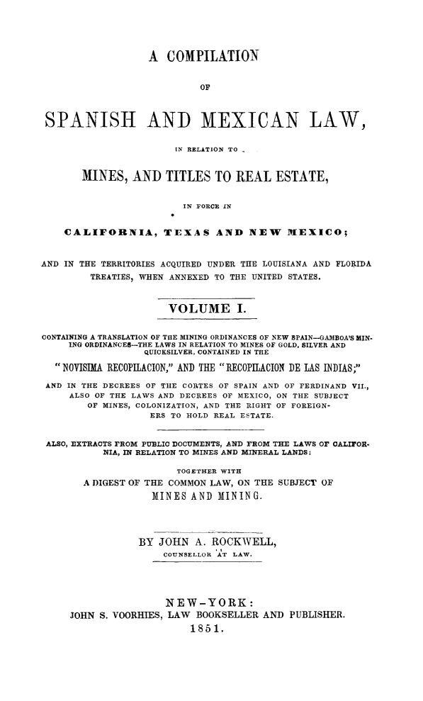 handle is hein.beal/comspanfc0001 and id is 1 raw text is: A COMPILATION
OF
SPANISH AND MEXICAN LAW,
IN RELATION TO -
MINES, AND TITLES TO REAL ESTATE,
IN FORCE IN
CALIFORNIA, TEXAS AND NEW                  MEXICO;
AND IN THE TERRITORIES ACQUIRED UNDER THE LOUISIANA AND FLORIDA
TREATIES, WHEN ANNEXED TO THE UNITED STATES.
VOLUME I.
CONTAINING A TRANSLATION OF THE MINING ORDINANCES OF NEW SPAIN--GAMBOA'S MIN-
ING ORDINANCES-THE LAWS IN RELATION TO MINES OF GOLD, SILVER AND
QUICKSILVER, CONTAINED IN THE
NOVISIMA RECOPILACION, AND THE 1RECOPILACION DE LAS INDIAS;
AND IN THE DECREES OF THE CORTES OF SPAIN AND OF FERDINAND VII.,
ALSO OF THE LAWS AND DECREES OF MEXICO, ON THE SUBJECT
OF MINES, COLONIZATION, AND THE RIGHT OF FOREIGN-
ERS TO HOLD REAL ESTATE.
ALSO, EXTRACTS FROM PUBLIC DOCUMENTS, AND FROM THE LAWS OF CALIFOR-
NIA, IN RELATION TO MINES AND MINERAL LANDS:
TOGETHER WITH
A DIGEST OF THE COMMON LAW, ON THE SUBJECT OF
MINES AND MINING.
BY JOHN A. ROCKWELL,
COUNSELLOR AT LAW.
NEW-YORK:
JOHN S. VOORHIES, LAW BOOKSELLER AND PUBLISHER.
1851,


