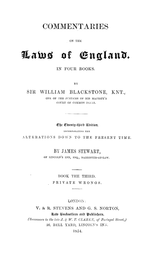 handle is hein.beal/comtwen0003 and id is 1 raw text is: 





        COMMENTARIES


                   ON THE



Xawfd of ($nglanb.


              IN FOUR  BOOKS.


                     BY

  SIR  WILLIAM BLACKSTONE, KNT.,
          ONE OF THE JUSTICES OF HIS MAJESTY'S
              COURT OF COMMON PLEAS.





              Erfw nettt~ irb Thbitott,
                 INCORPORATING THE
ALTERATIONS   DOWN   TO THE  PRESENT  TIME.



             BY JAMES STEWART,
         OF LINCOLN'S INN, ESQ., BARRISTER-AT-LAW.




              BOOK  THE THIRD.
            PRIVATE   WRONGS.




                  LONDON:

      V. & R. STEVENS AND G. S. NORTON,
            R)awe Iookseoller aldz vublisters,
   (Successors to the late J. c' TV. T. CLARKE, of Portugal Street,)
          26, BELL YARD, LINCOLNW' INN.
                    1854.



