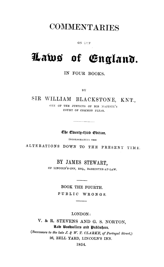 handle is hein.beal/comtwen0004 and id is 1 raw text is: 




         COMMENTARIES


                   ON T': F



  Xawnd of englanv.


              IN FOUR  BOOKS.



                     BY

  SIR  WILLIAM BLACKSTONE, KNT.,
         ONE OF THE JUSTICES OF HIS MAJESTY'S
              COURT OF COMMON FLEAS.




              Efbe Elsent=1f)(rb Obition,
                INCORPORATING THE
ALTERATIONS   DOWN  TO THE  PRESENT   TIME.



            BY JAMES  STEWART,
        OF LINCOLN'S-INN, ESQ., EARRISTER-AT-LAW,



             BOOK THE FOURTH.
             PUBLIC  WRONGS.




                 LONDON:
    V. & R. STEVENS AND  G. S. NORTON,
          Rate 16aknellers ank Vublisbers,
  (Successors to the late J. <k W T. OLA.EKE, of Portugal Street,)
         26, BELL YARD, LINCOLN'S INN.
                   1854.


