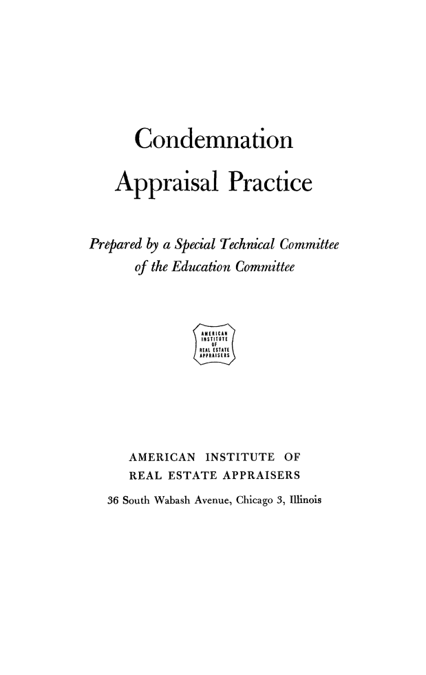 handle is hein.beal/conappra0001 and id is 1 raw text is: Condemnation
Appraisal Practice
Prepared by a Special Technical Committee
of the Education Committee
AMERICAN INSTITUTE OF
REAL ESTATE APPRAISERS
36 South Wabash Avenue, Chicago 3, Illinois


