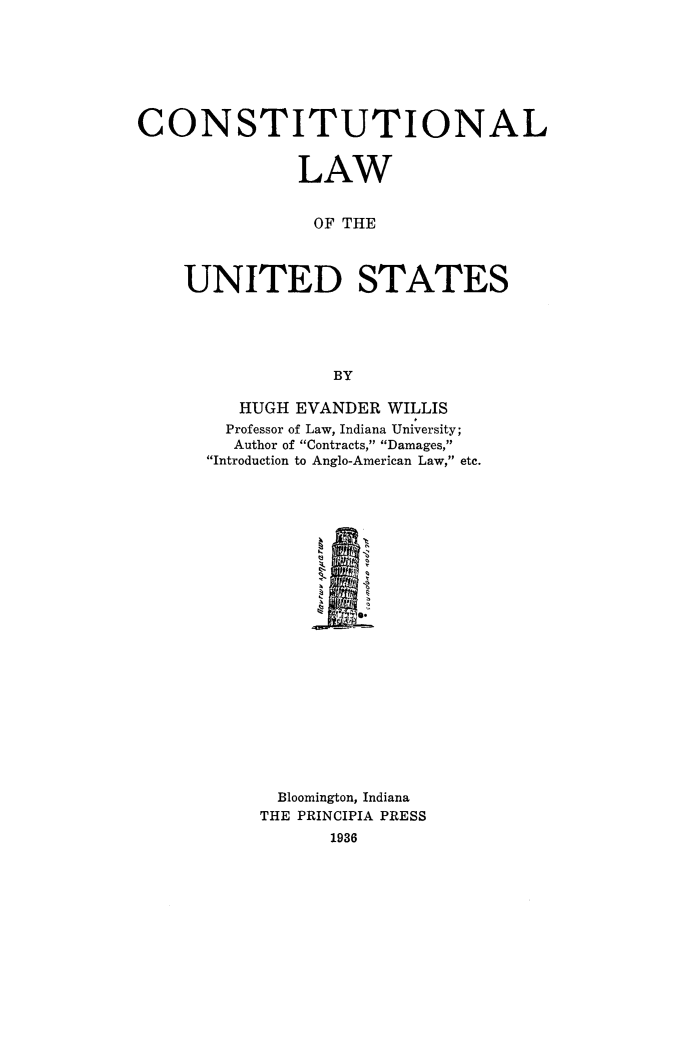 handle is hein.beal/conawust0001 and id is 1 raw text is: 







CONSTITUTIONAL


              LAW


                OF THE



    UNITED STATES





                  BY


   HUGH EVANDER WILLIS
   Professor of Law, Indiana University;
   Author of Contracts, Damages,
Introduction to Anglo-American Law, etc.


  Bloomington, Indiana
THE PRINCIPIA PRESS
      1936


