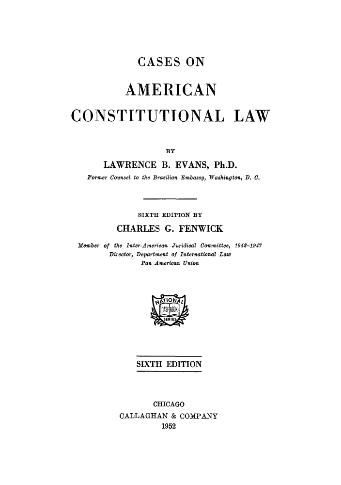 handle is hein.beal/conconla0001 and id is 1 raw text is: CASES ON
AMERICAN
CONSTITUTIONAL LAW
BY
LAWRENCE B. EVANS, Ph.D.
Former Counsel to the Brazilian Embassy, Washington, D. C.
SIXTH EDITION BY
CHARLES G. FENWICK
Member of the Inter-American Juridical Committee, 1942-1947
Director, Department of International Law
Pan American Union
gAONAL
SERIES
SIXTH EDITION
CHICAGO
CALLAGHAN & COMPANY
1952


